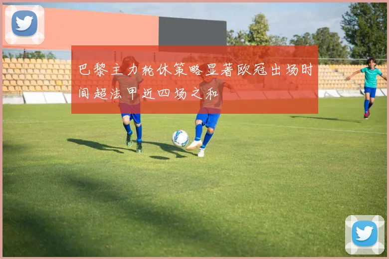 巴黎主力轮休策略显著欧冠出场时间超法甲近四场之和