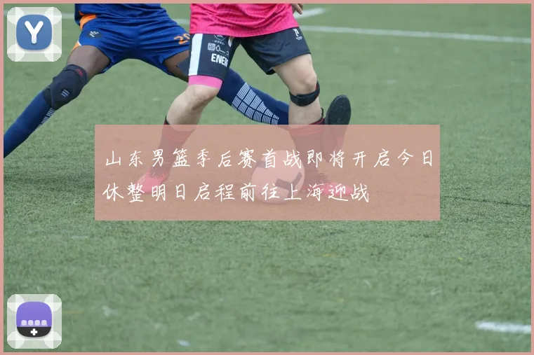 山东男篮季后赛首战即将开启今日休整明日启程前往上海迎战