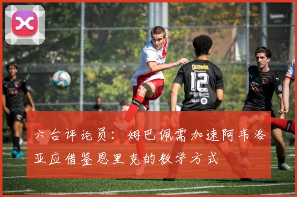 六台评论员：姆巴佩需加速阿韦洛亚应借鉴恩里克的教学方式