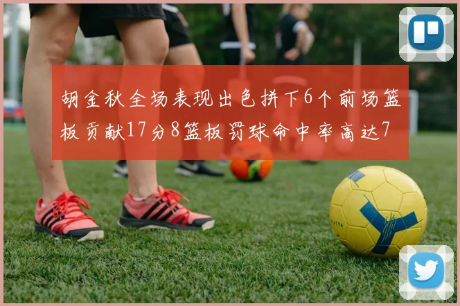 胡金秋全场表现出色拼下6个前场篮板贡献17分8篮板罚球命中率高达75