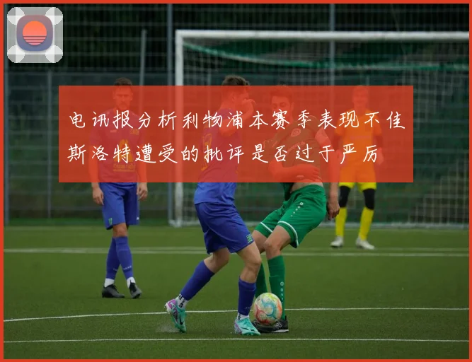 电讯报分析利物浦本赛季表现不佳斯洛特遭受的批评是否过于严厉