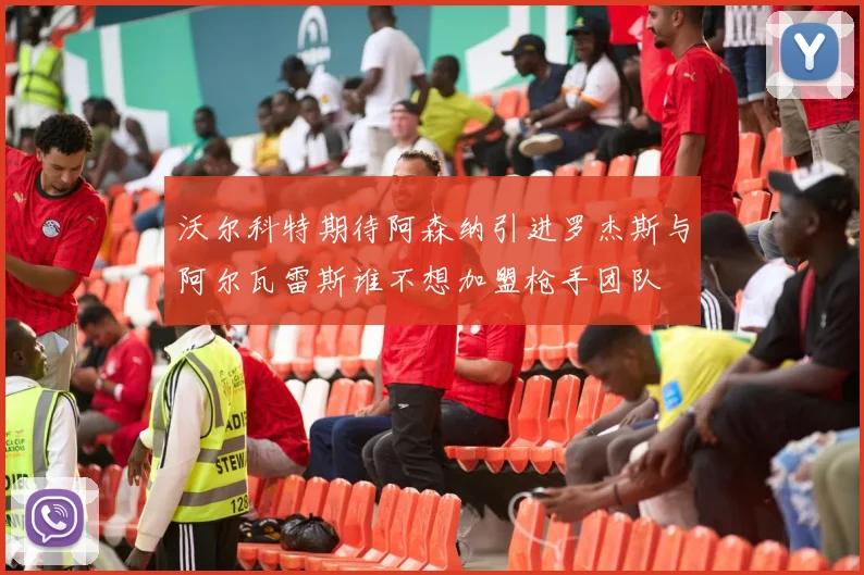 沃尔科特期待阿森纳引进罗杰斯与阿尔瓦雷斯谁不想加盟枪手团队