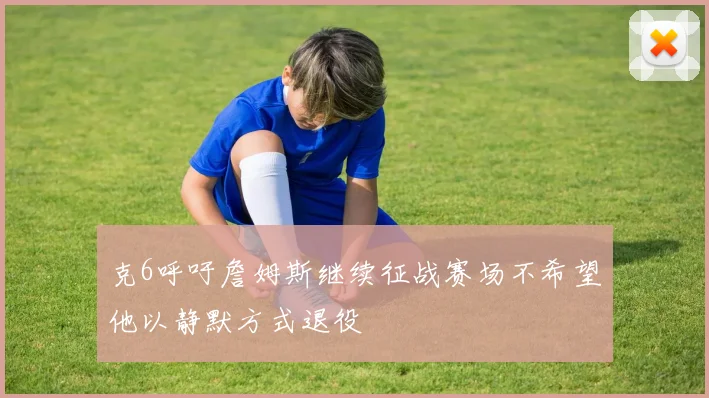 克6呼吁詹姆斯继续征战赛场不希望他以静默方式退役