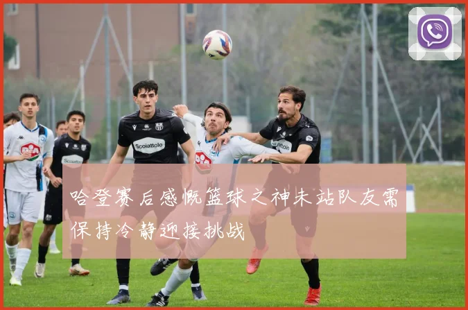 哈登赛后感慨篮球之神未站队友需保持冷静迎接挑战
