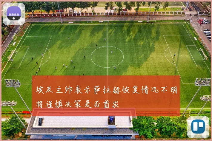 埃及主帅表示萨拉赫恢复情况不明将谨慎决策是否首发