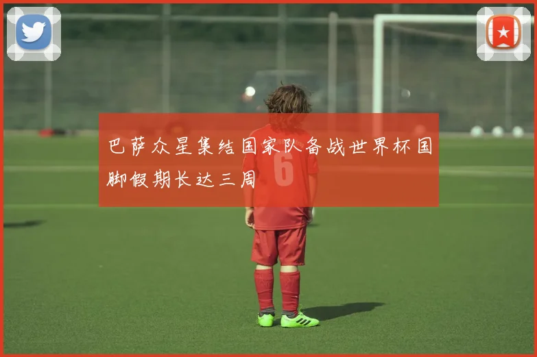 巴萨众星集结国家队备战世界杯国脚假期长达三周