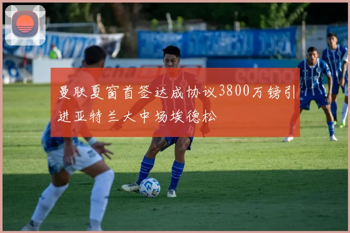 曼联夏窗首签达成协议3800万镑引进亚特兰大中场埃德松