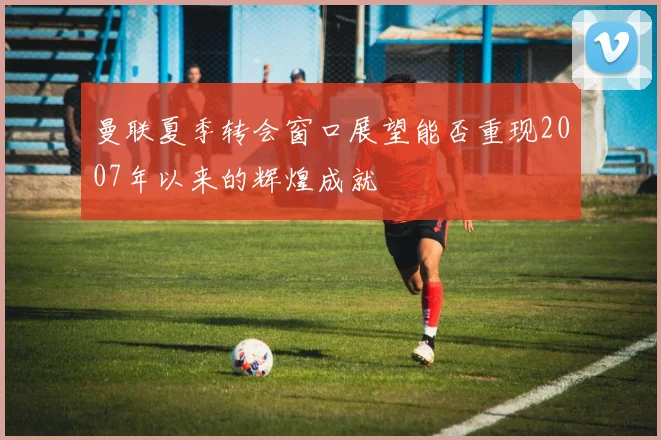 曼联夏季转会窗口展望能否重现2007年以来的辉煌成就