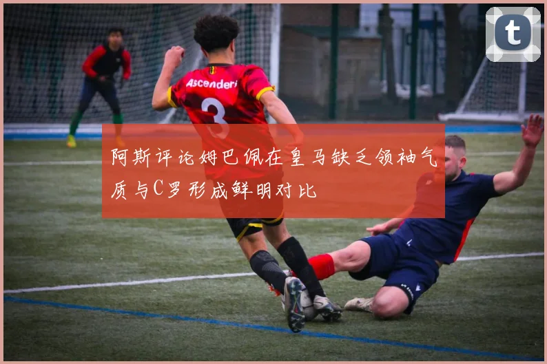 阿斯评论姆巴佩在皇马缺乏领袖气质与C罗形成鲜明对比