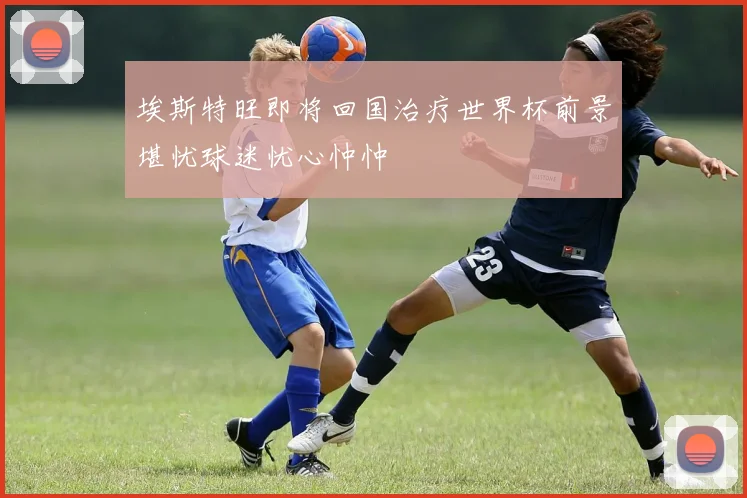 埃斯特旺即将回国治疗世界杯前景堪忧球迷忧心忡忡