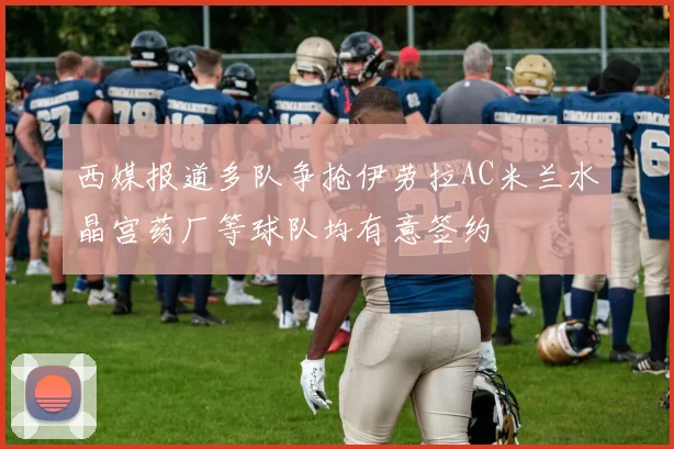 西媒报道多队争抢伊劳拉AC米兰水晶宫药厂等球队均有意签约
